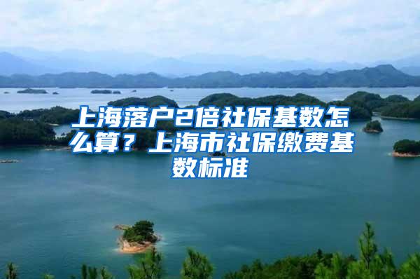 上海落户2倍社保基数怎么算？上海市社保缴费基数标准