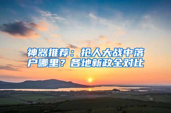 神器推荐：抢人大战中落户哪里？各地新政全对比