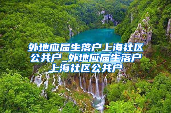 外地应届生落户上海社区公共户_外地应届生落户上海社区公共户