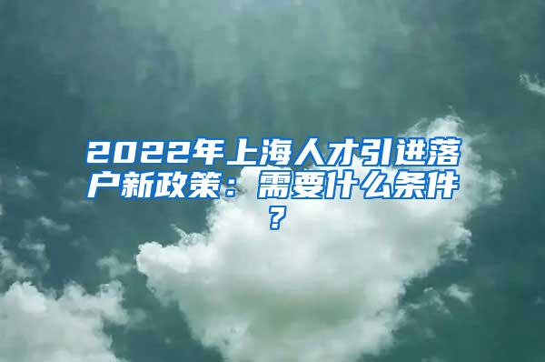 2022年上海人才引进落户新政策：需要什么条件？