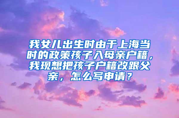 我女儿出生时由于上海当时的政策孩子入母亲户籍，我现想把孩子户籍改跟父亲，怎么写申请？