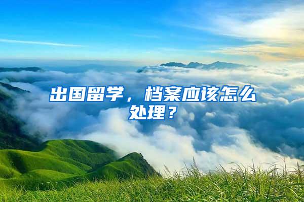 出国留学，档案应该怎么处理？