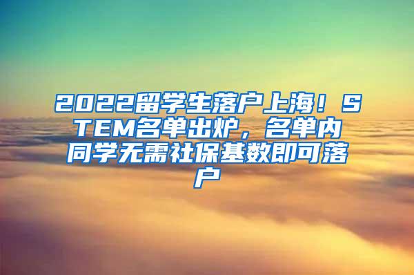 2022留学生落户上海！STEM名单出炉，名单内同学无需社保基数即可落户