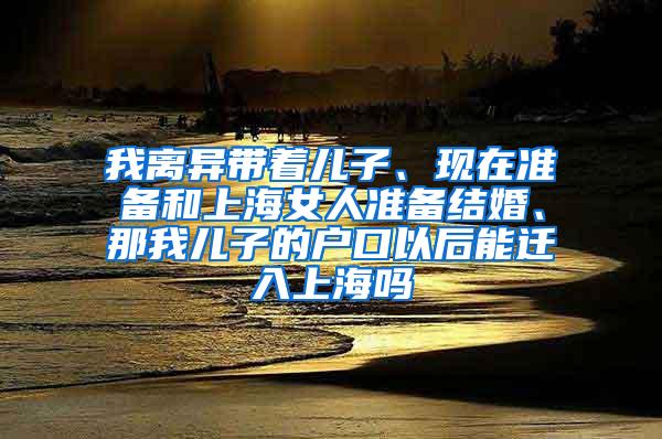 我离异带着儿子、现在准备和上海女人准备结婚、那我儿子的户口以后能迁入上海吗