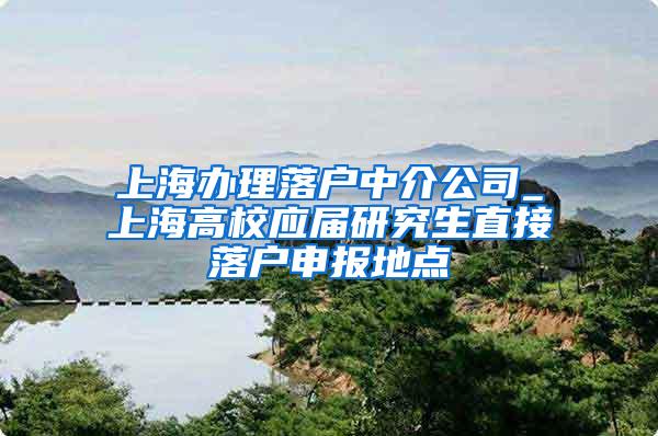 上海办理落户中介公司_上海高校应届研究生直接落户申报地点