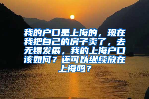 我的户口是上海的，现在我把自己的房子卖了，去无锡发展，我的上海户口该如何？还可以继续放在上海吗？