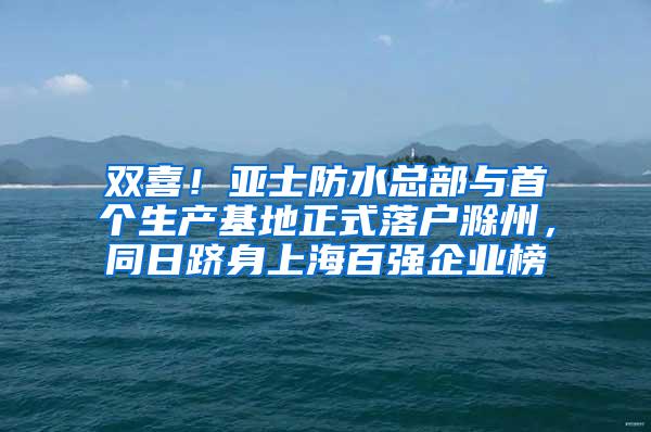 双喜！亚士防水总部与首个生产基地正式落户滁州，同日跻身上海百强企业榜