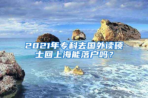 2021年专科去国外读硕士回上海能落户吗？