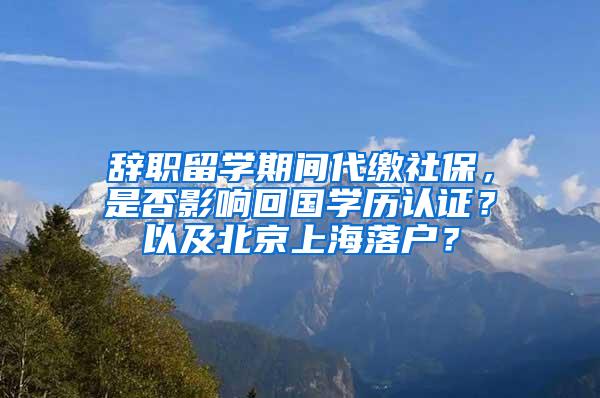 辞职留学期间代缴社保，是否影响回国学历认证？以及北京上海落户？