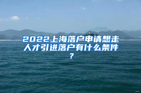 2022上海落户申请想走人才引进落户有什么条件？