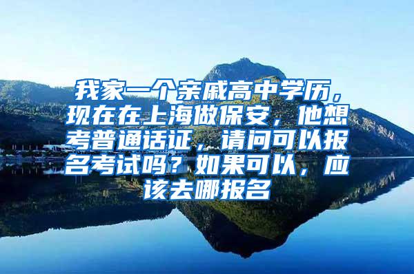 我家一个亲戚高中学历，现在在上海做保安，他想考普通话证，请问可以报名考试吗？如果可以，应该去哪报名