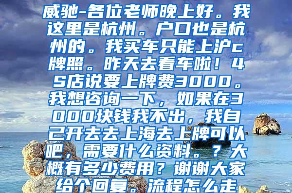 威驰-各位老师晚上好。我这里是杭州。户口也是杭州的。我买车只能上沪c牌照。昨天去看车啦！4S店说要上牌费3000。我想咨询一下，如果在3000块钱我不出，我自己开去去上海去上牌可以吧，需要什么资料。？大概有多少费用？谢谢大家给个回复。流程怎么走