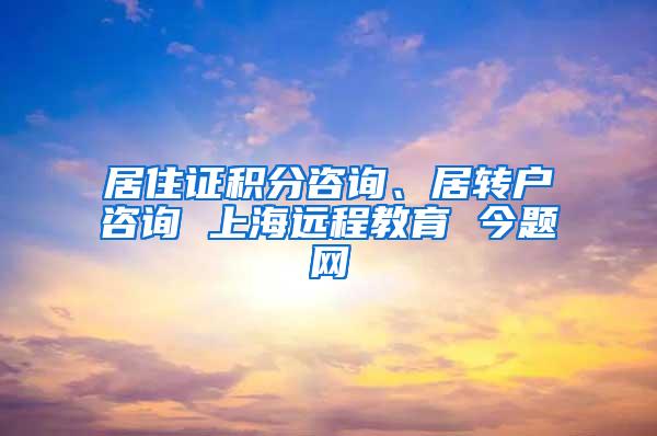 居住证积分咨询、居转户咨询 上海远程教育 今题网