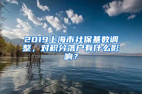 2019上海市社保基数调整，对积分落户有什么影响？