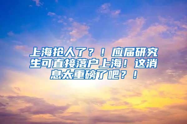 上海抢人了？！应届研究生可直接落户上海！这消息太重磅了吧？！