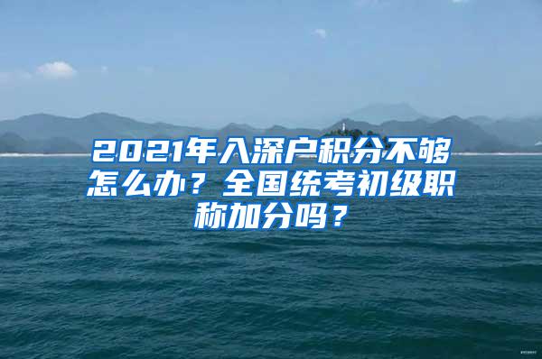 2021年入深户积分不够怎么办？全国统考初级职称加分吗？