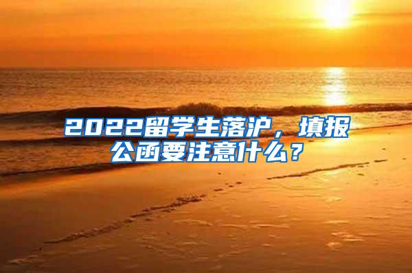 2022留学生落沪，填报公函要注意什么？