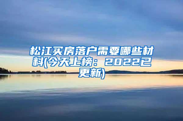 松江买房落户需要哪些材料(今天上榜：2022已更新)