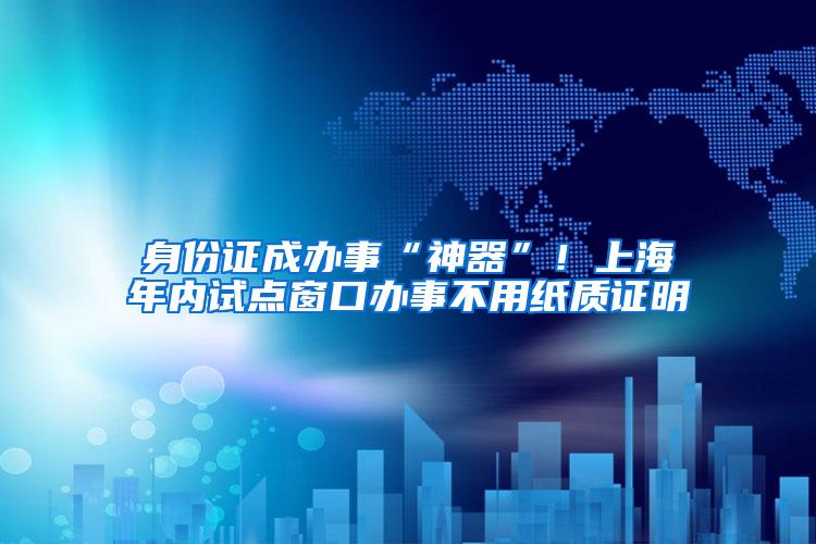 身份证成办事“神器”！上海年内试点窗口办事不用纸质证明