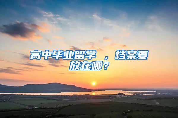 高中毕业留学 ，档案要放在哪？