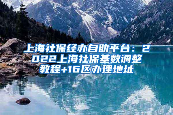 上海社保经办自助平台：2022上海社保基数调整教程+16区办理地址