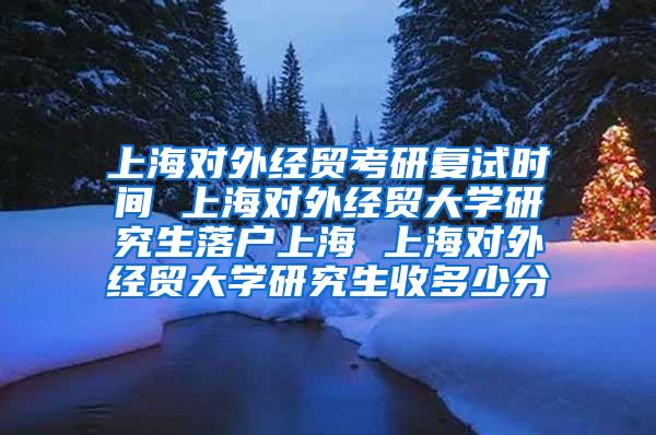 上海对外经贸考研复试时间 上海对外经贸大学研究生落户上海 上海对外经贸大学研究生收多少分