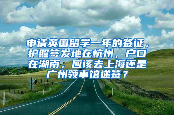 申请英国留学一年的签证，护照签发地在杭州，户口在湖南，应该去上海还是广州领事馆递签？