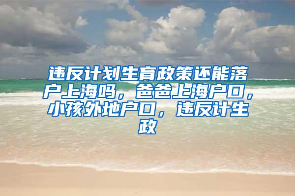 违反计划生育政策还能落户上海吗，爸爸上海户口，小孩外地户口，违反计生政