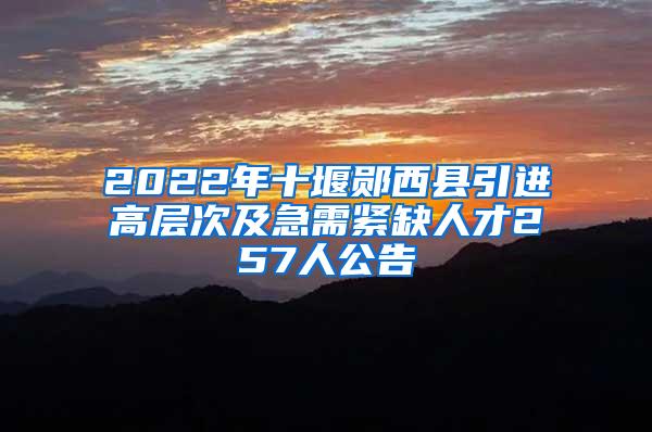 2022年十堰郧西县引进高层次及急需紧缺人才257人公告