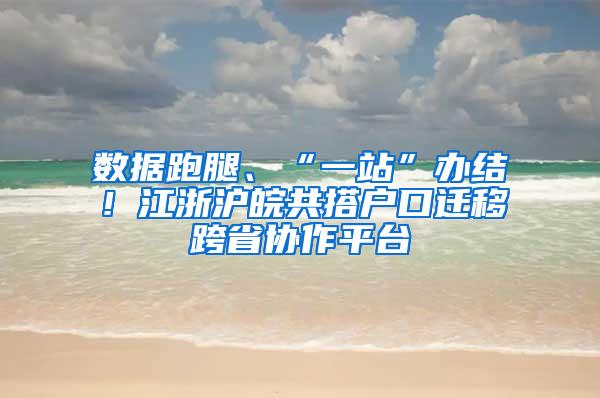 数据跑腿、“一站”办结！江浙沪皖共搭户口迁移跨省协作平台