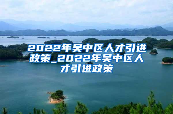 2022年吴中区人才引进政策_2022年吴中区人才引进政策