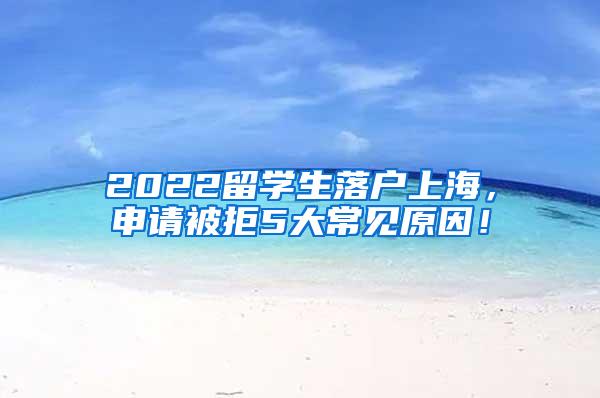 2022留学生落户上海，申请被拒5大常见原因！