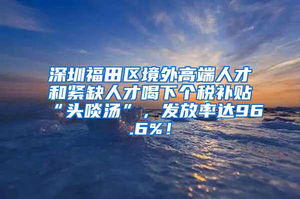 深圳福田区境外高端人才和紧缺人才喝下个税补贴“头啖汤”，发放率达96.6%！