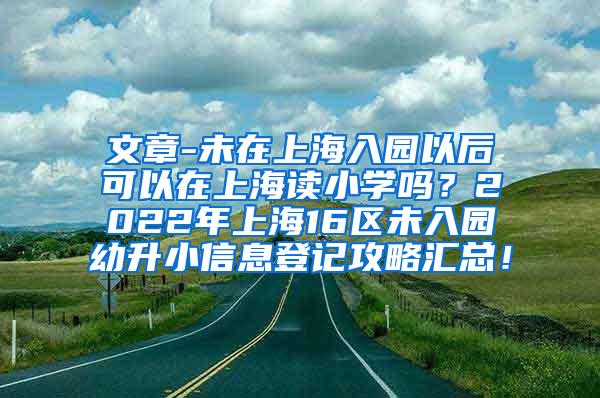 文章-未在上海入园以后可以在上海读小学吗？2022年上海16区未入园幼升小信息登记攻略汇总！