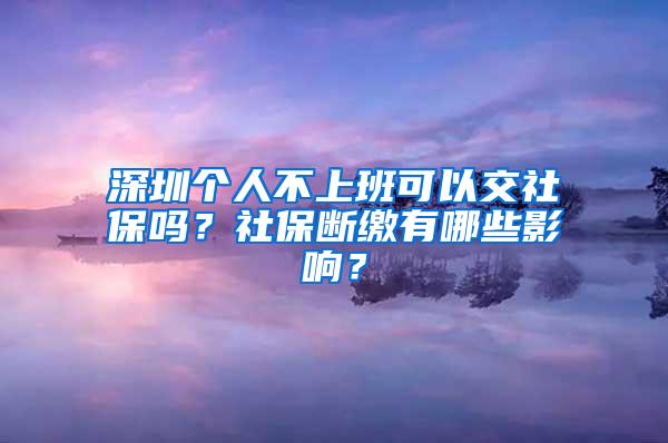 深圳个人不上班可以交社保吗？社保断缴有哪些影响？