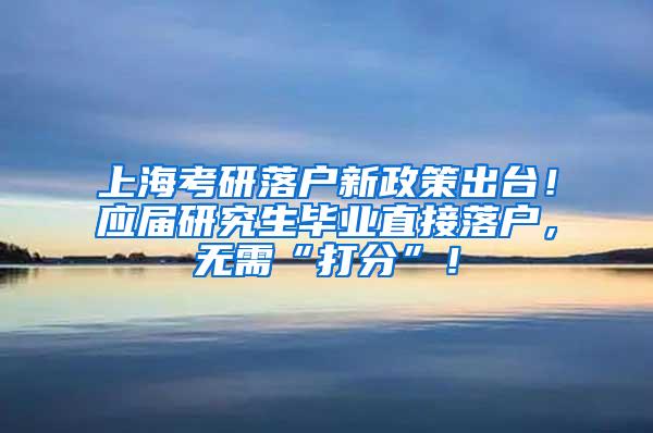 上海考研落户新政策出台！应届研究生毕业直接落户，无需“打分”！