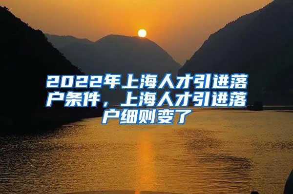 2022年上海人才引进落户条件，上海人才引进落户细则变了