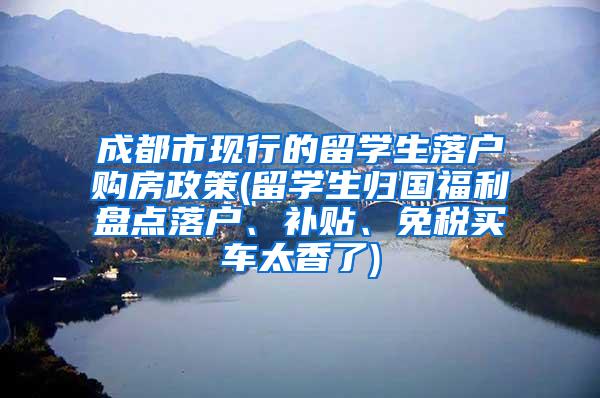 成都市现行的留学生落户购房政策(留学生归国福利盘点落户、补贴、免税买车太香了)