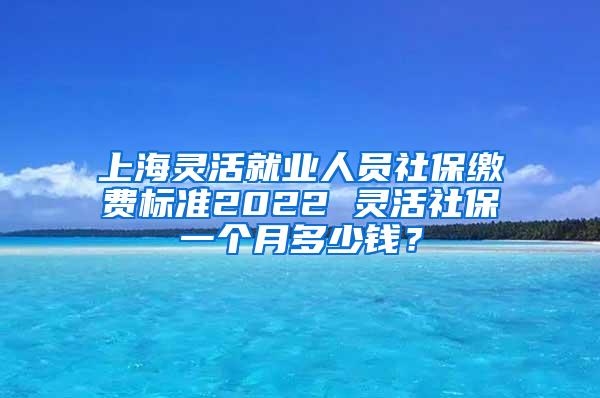 上海灵活就业人员社保缴费标准2022 灵活社保一个月多少钱？