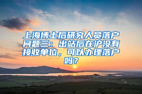 上海博士后研究人员落户问题三：出站后在沪没有接收单位，可以办理落户吗？