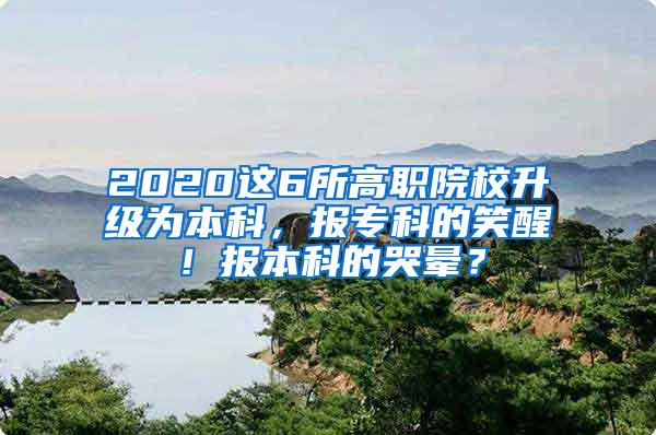 2020这6所高职院校升级为本科，报专科的笑醒！报本科的哭晕？