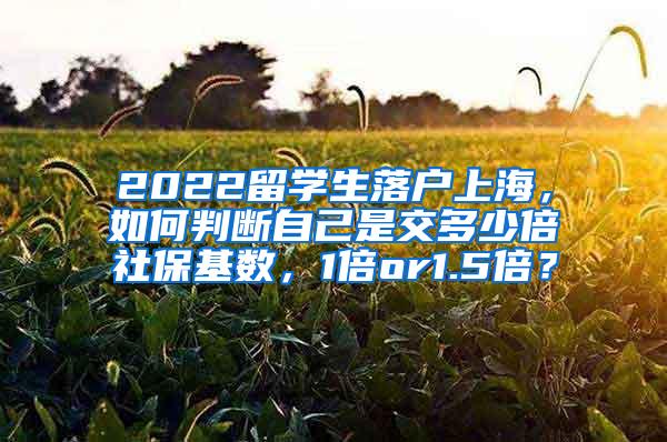 2022留学生落户上海，如何判断自己是交多少倍社保基数，1倍or1.5倍？