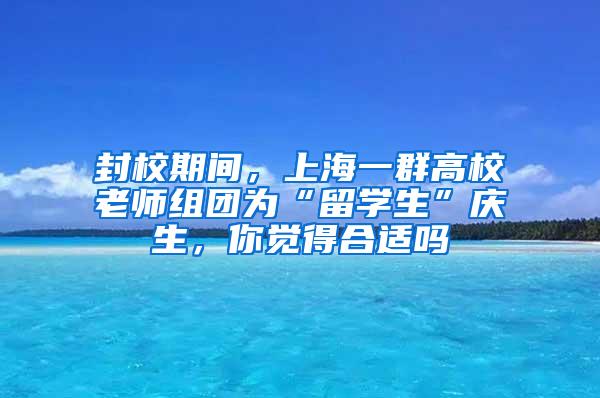 封校期间，上海一群高校老师组团为“留学生”庆生，你觉得合适吗