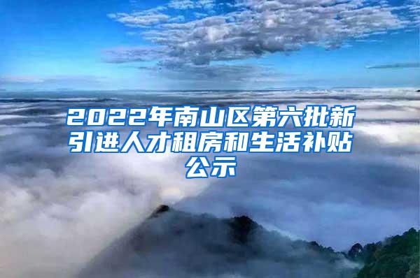 2022年南山区第六批新引进人才租房和生活补贴公示