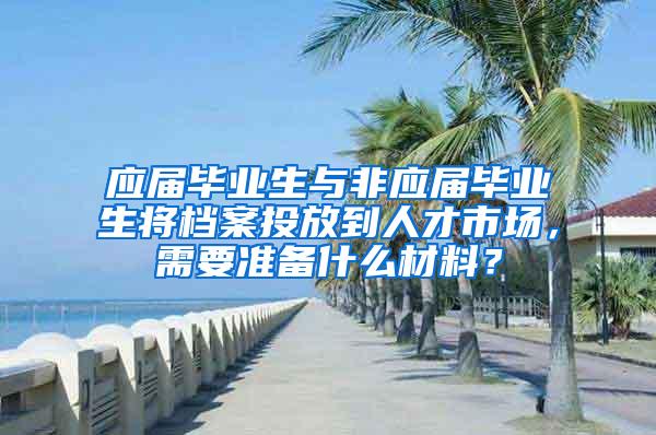 应届毕业生与非应届毕业生将档案投放到人才市场，需要准备什么材料？