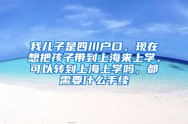 我儿子是四川户口，现在想把孩子带到上海来上学，可以转到上海上学吗，都需要什么手续