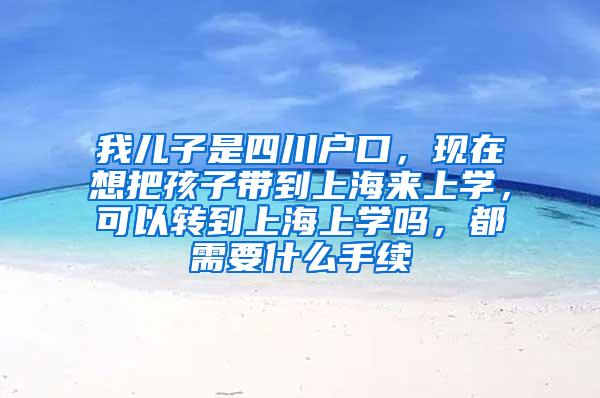 我儿子是四川户口，现在想把孩子带到上海来上学，可以转到上海上学吗，都需要什么手续