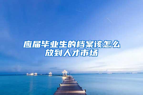 应届毕业生的档案该怎么放到人才市场