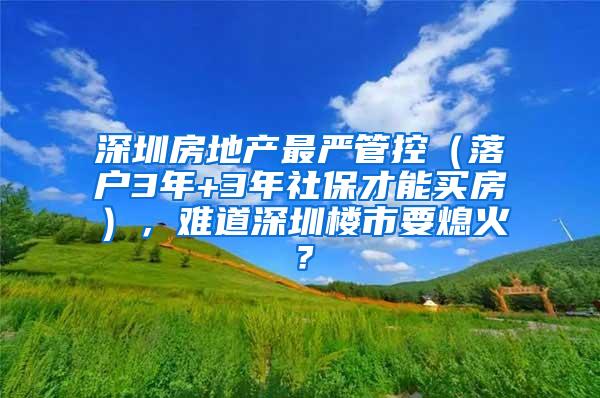 深圳房地产最严管控（落户3年+3年社保才能买房），难道深圳楼市要熄火？