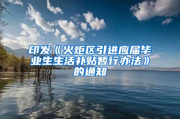 印发《火炬区引进应届毕业生生活补贴暂行办法》的通知